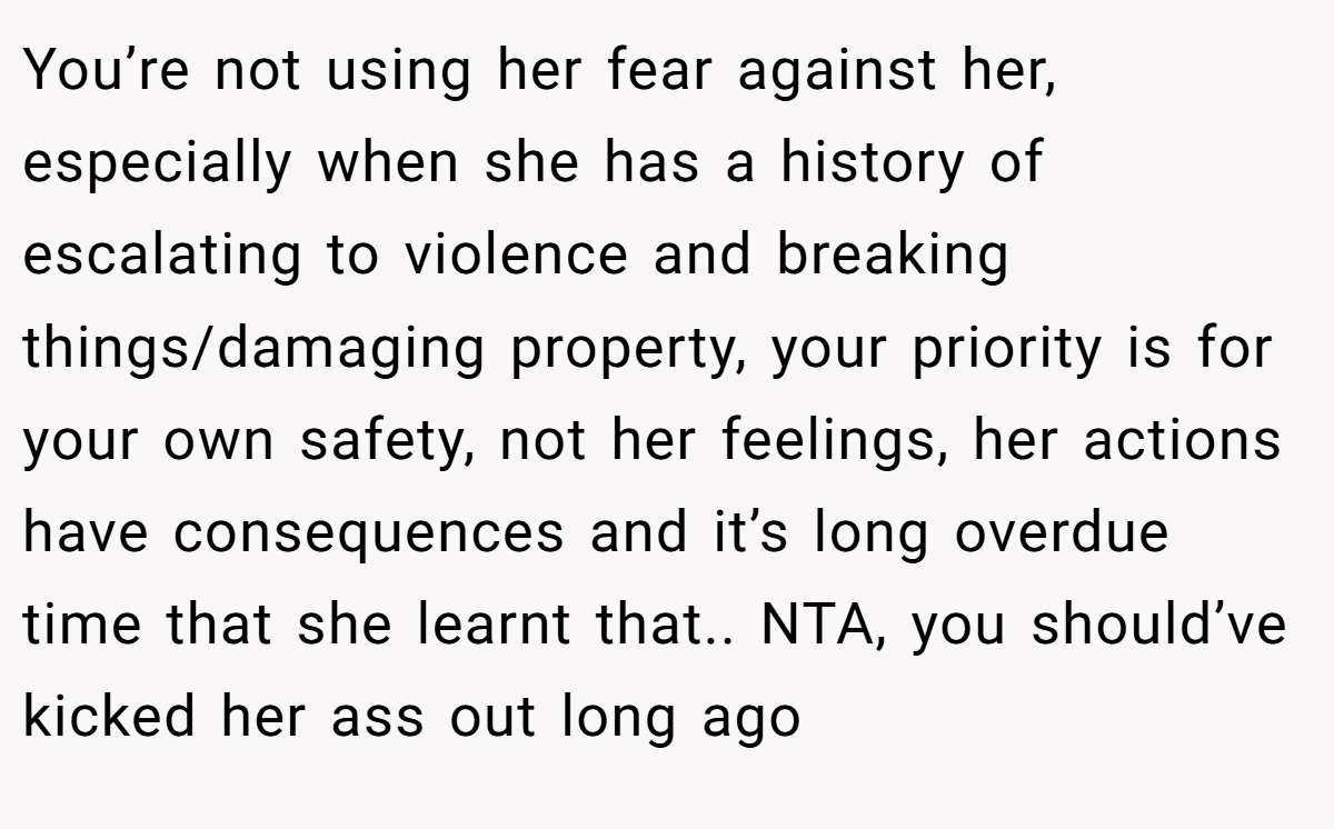 You’re not using her fear against her, especially when she has a history of escalating to violence and breaking things/damaging property, your priority is for your own safety, not her feelings, her actions have consequences and it’s long overdue time that she learnt that.. NTA, you should’ve kicked her ass out long ago