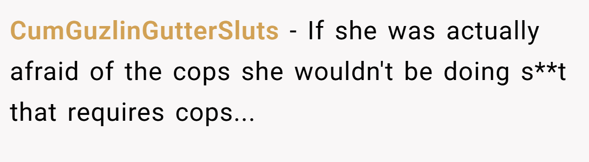 CumGuzlinGutterSluts − If she was actually afraid of the cops she wouldn't be doing s**t that requires cops...