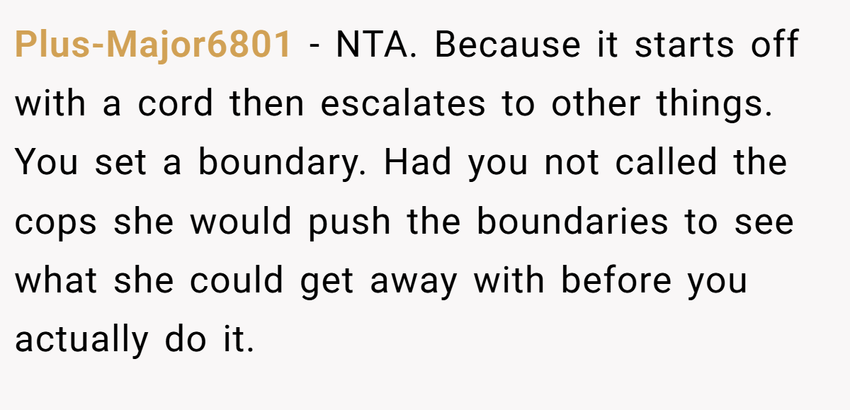 Plus-Major6801 − NTA. Because it starts off with a cord then escalates to other things. You set a boundary. Had you not called the cops she would push the boundaries to see what she could get away with before you actually do it.