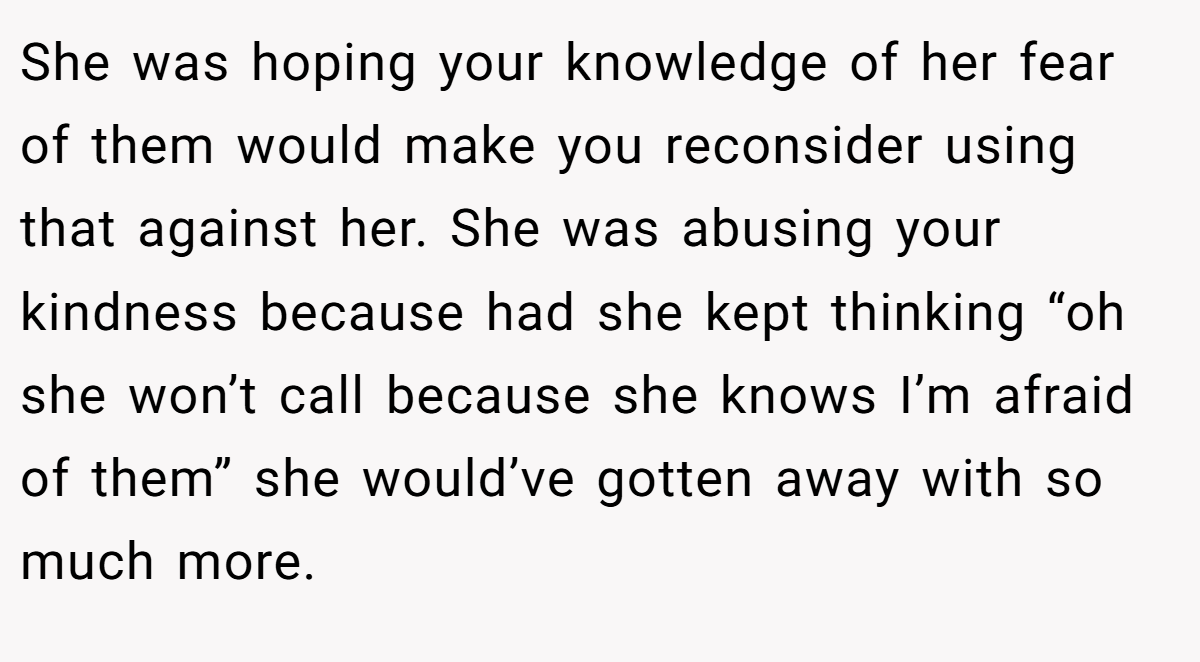 She was hoping your knowledge of her fear of them would make you reconsider using that against her. She was abusing your kindness because had she kept thinking “oh she won’t call because she knows I’m afraid of them” she would’ve gotten away with so much more.