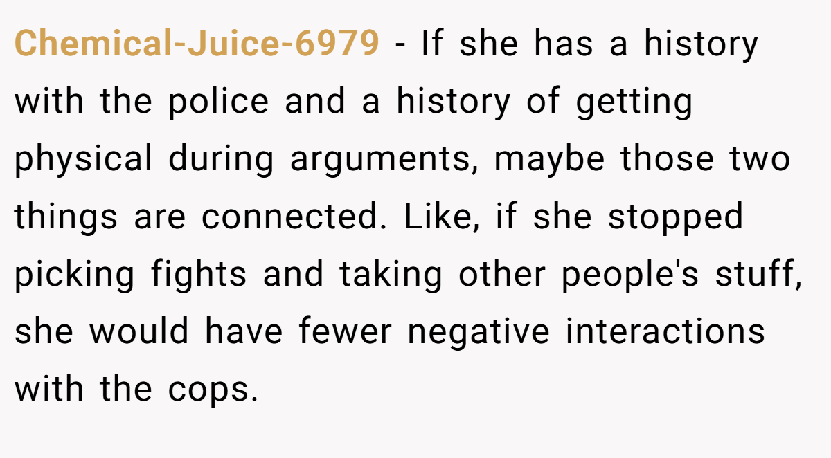 Chemical-Juice-6979 − If she has a history with the police and a history of getting physical during arguments, maybe those two things are connected. Like, if she stopped picking fights and taking other people's stuff, she would have fewer negative interactions with the cops.