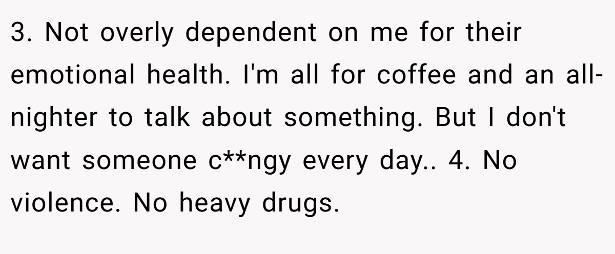 3. Not overly dependent on me for their emotional health. I'm all for coffee and an all-nighter to talk about something. But I don't want someone c**ngy every day.. 4. No violence. No heavy drugs.