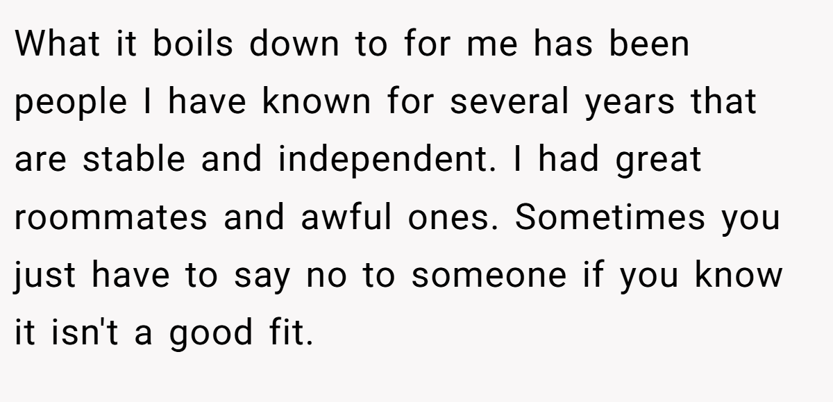 What it boils down to for me has been people I have known for several years that are stable and independent. I had great roommates and awful ones. Sometimes you just have to say no to someone if you know it isn't a good fit.