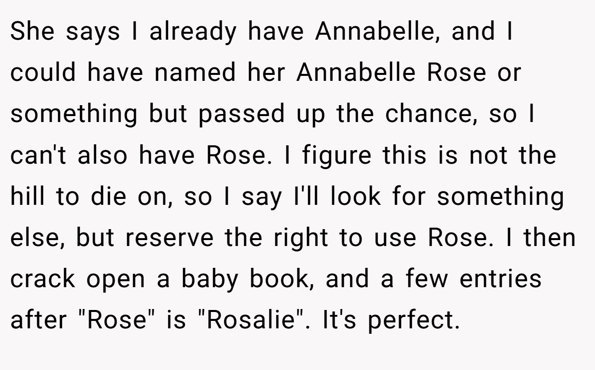 She says I already have Annabelle, and I could have named her Annabelle Rose or something but passed up the chance, so I can't also have Rose. I figure this is not the hill to die on, so I say I'll look for something else, but reserve the right to use Rose. I then crack open a baby book, and a few entries after 