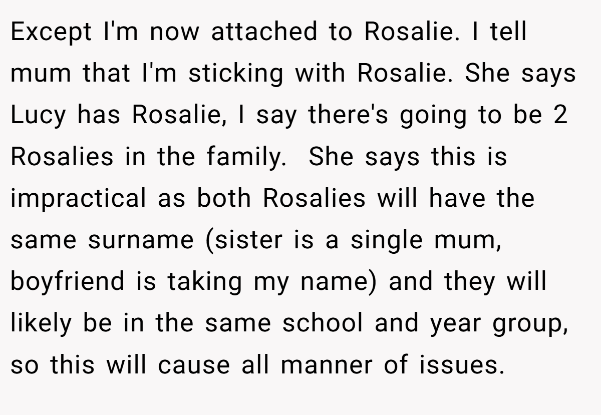 Except I'm now attached to Rosalie. I tell mum that I'm sticking with Rosalie. She says Lucy has Rosalie, I say there's going to be 2 Rosalies in the family.  She says this is impractical as both Rosalies will have the same surname (sister is a single mum, boyfriend is taking my name) and they will likely be in the same school and year group, so this will cause all manner of issues.