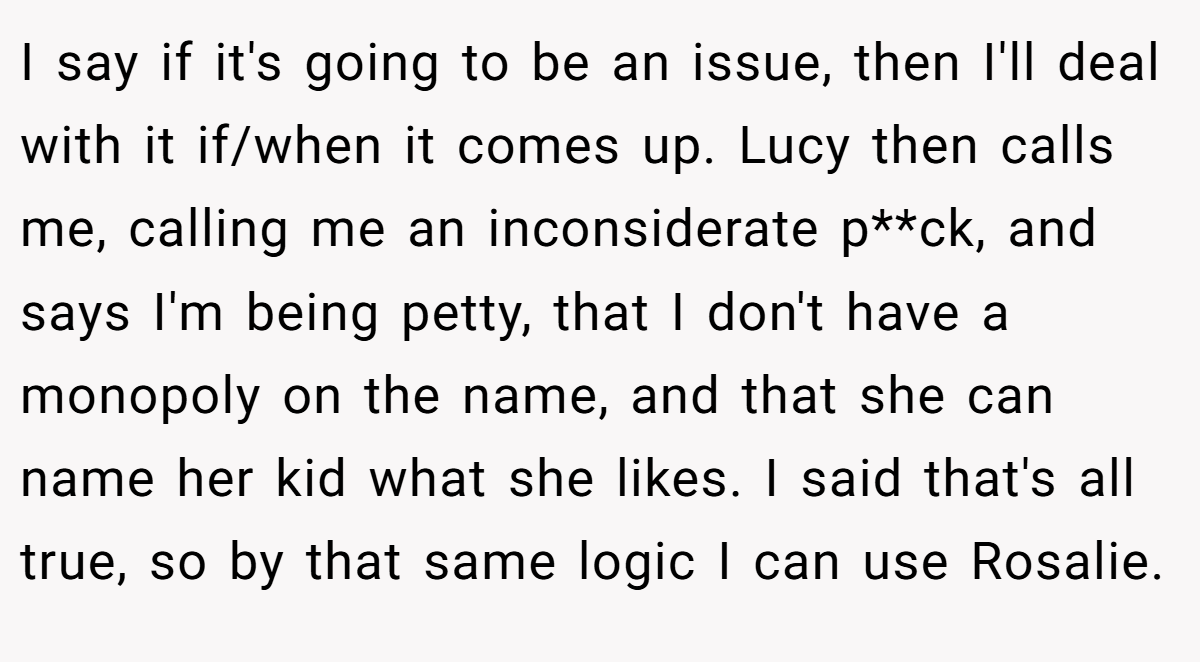 I say if it's going to be an issue, then I'll deal with it if/when it comes up. Lucy then calls me, calling me an inconsiderate p**ck, and says I'm being petty, that I don't have a monopoly on the name, and that she can name her kid what she likes. I said that's all true, so by that same logic I can use Rosalie.