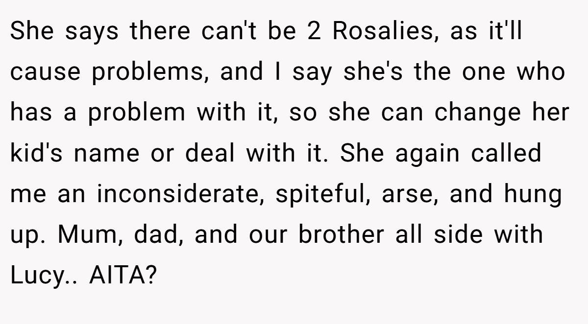 She says there can't be 2 Rosalies, as it'll cause problems, and I say she's the one who has a problem with it, so she can change her kid's name or deal with it. She again called me an inconsiderate, spiteful, arse, and hung up. Mum, dad, and our brother all side with Lucy.. AITA?