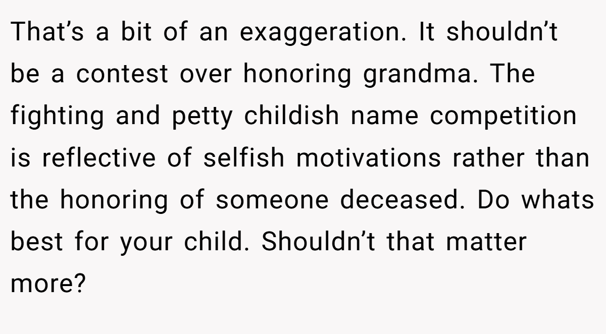 That’s a bit of an exaggeration. It shouldn’t be a contest over honoring grandma. The fighting and petty childish name competition is reflective of selfish motivations rather than the honoring of someone deceased. Do whats best for your child. Shouldn’t that matter more?