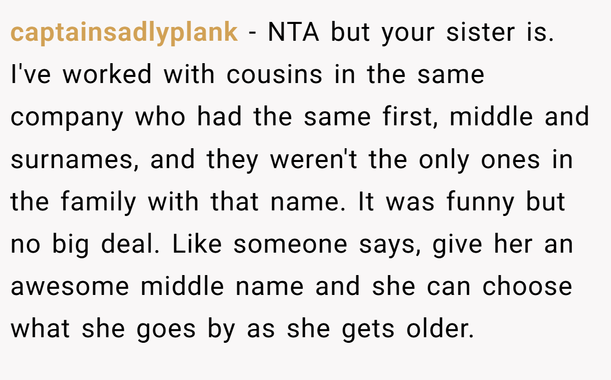 captainsadlyplank − NTA but your sister is. I've worked with cousins in the same company who had the same first, middle and surnames, and they weren't the only ones in the family with that name. It was funny but no big deal. Like someone says, give her an awesome middle name and she can choose what she goes by as she gets older.