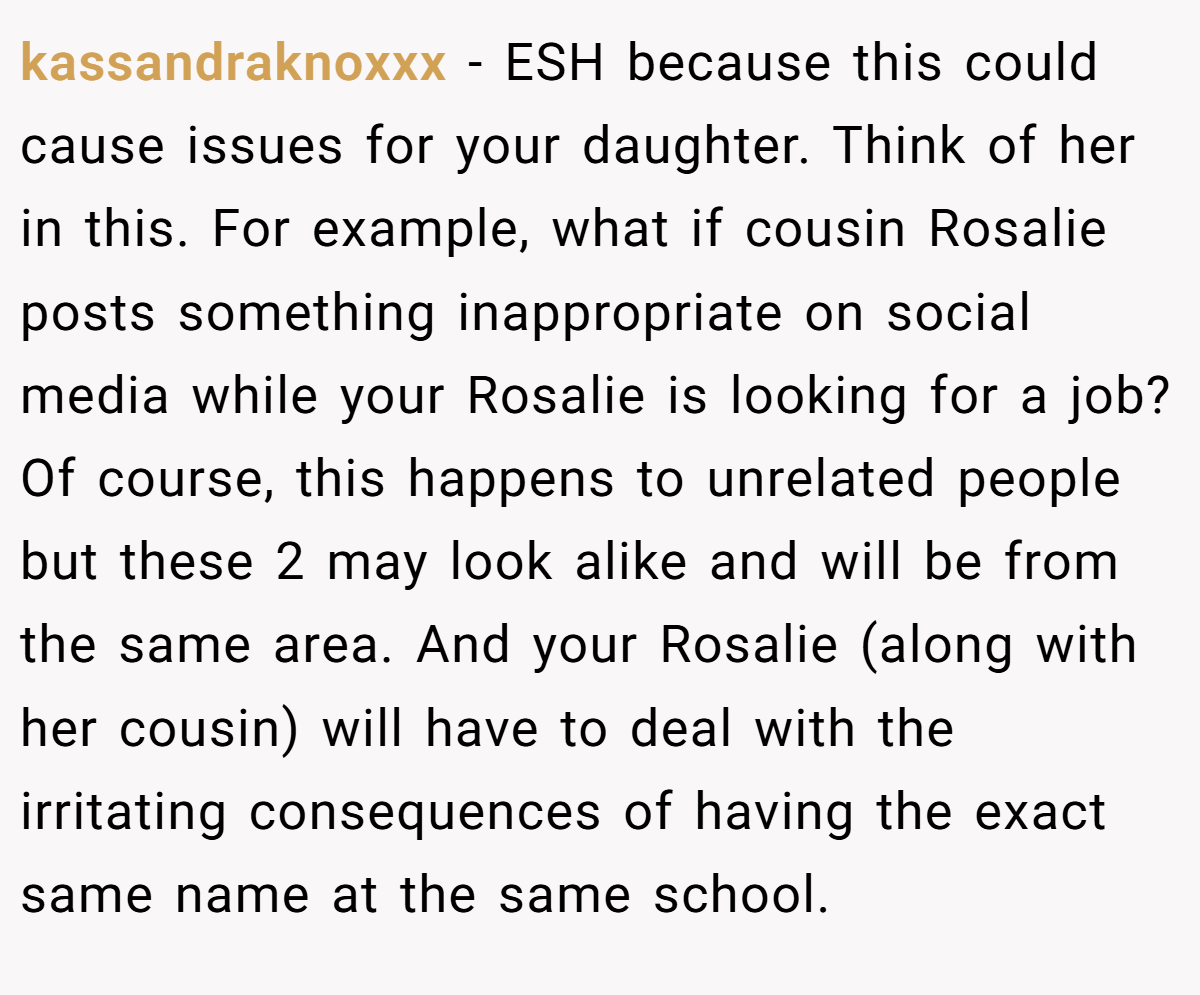 kassandraknoxxx − ESH because this could cause issues for your daughter. Think of her in this. For example, what if cousin Rosalie posts something inappropriate on social media while your Rosalie is looking for a job? Of course, this happens to unrelated people but these 2 may look alike and will be from the same area. And your Rosalie (along with her cousin) will have to deal with the irritating consequences of having the exact same name at the same school.
