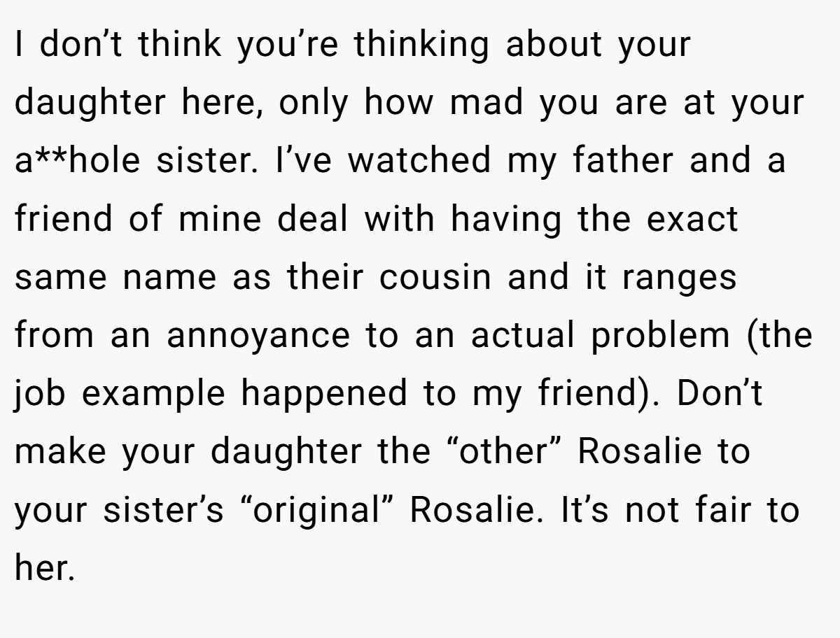 I don’t think you’re thinking about your daughter here, only how mad you are at your a**hole sister. I’ve watched my father and a friend of mine deal with having the exact same name as their cousin and it ranges from an annoyance to an actual problem (the job example happened to my friend). Don’t make your daughter the “other” Rosalie to your sister’s “original” Rosalie. It’s not fair to her.