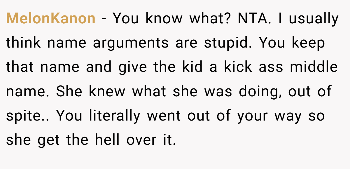 MelonKanon − You know what? NTA. I usually think name arguments are stupid. You keep that name and give the kid a kick ass middle name. She knew what she was doing, out of spite.. You literally went out of your way so she get the hell over it.