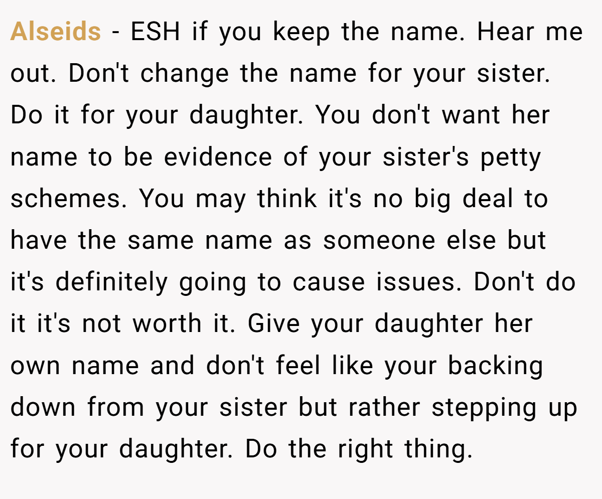 Alseids − ESH if you keep the name. Hear me out. Don't change the name for your sister. Do it for your daughter. You don't want her name to be evidence of your sister's petty schemes. You may think it's no big deal to have the same name as someone else but it's definitely going to cause issues. Don't do it it's not worth it. Give your daughter her own name and don't feel like your backing down from your sister but rather stepping up for your daughter. Do the right thing.