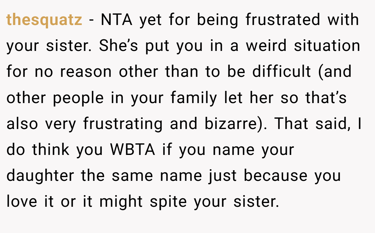 thesquatz − NTA yet for being frustrated with your sister. She’s put you in a weird situation for no reason other than to be difficult (and other people in your family let her so that’s also very frustrating and bizarre). That said, I do think you WBTA if you name your daughter the same name just because you love it or it might spite your sister.