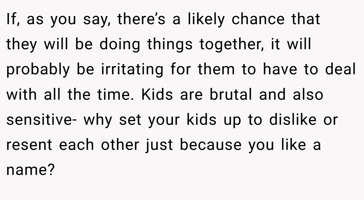 If, as you say, there’s a likely chance that they will be doing things together, it will probably be irritating for them to have to deal with all the time. Kids are brutal and also sensitive- why set your kids up to dislike or resent each other just because you like a name?