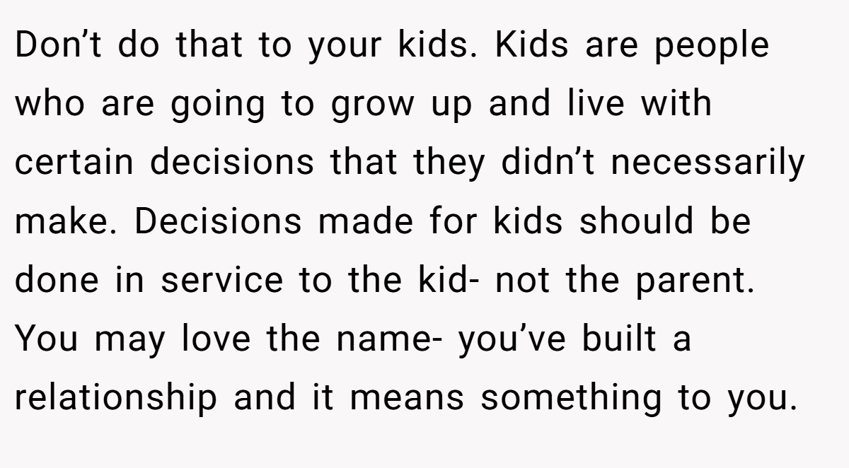 Don’t do that to your kids. Kids are people who are going to grow up and live with certain decisions that they didn’t necessarily make. Decisions made for kids should be done in service to the kid- not the parent. You may love the name- you’ve built a relationship and it means something to you.