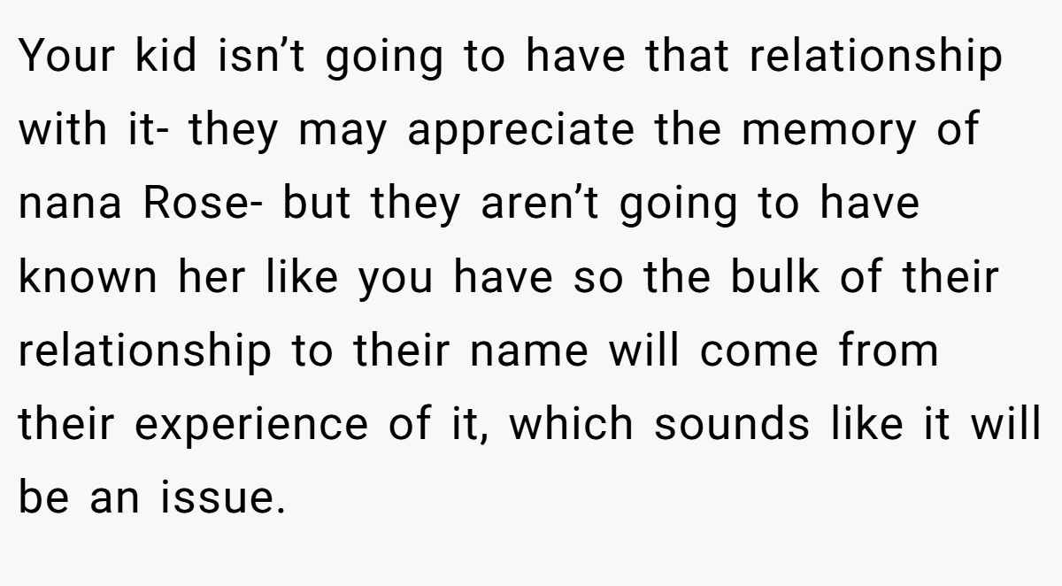Your kid isn’t going to have that relationship with it- they may appreciate the memory of nana Rose- but they aren’t going to have known her like you have so the bulk of their relationship to their name will come from their experience of it, which sounds like it will be an issue.