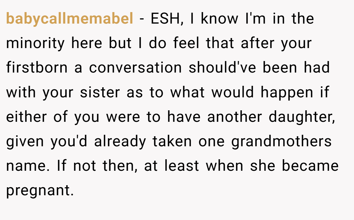 babycallmemabel − ESH, I know I'm in the minority here but I do feel that after your firstborn a conversation should've been had with your sister as to what would happen if either of you were to have another daughter, given you'd already taken one grandmothers name. If not then, at least when she became pregnant.