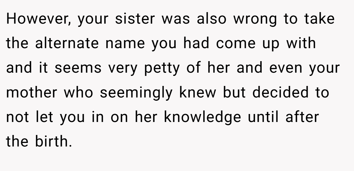 However, your sister was also wrong to take the alternate name you had come up with and it seems very petty of her and even your mother who seemingly knew but decided to not let you in on her knowledge until after the birth.