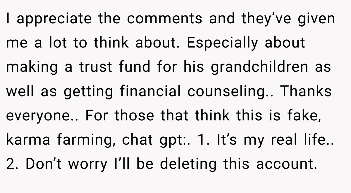 I appreciate the comments and they’ve given me a lot to think about. Especially about making a trust fund for his grandchildren as well as getting financial counseling.. Thanks everyone.. For those that think this is fake, karma farming, chat gpt:. 1. It’s my real life.. 2. Don’t worry I’ll be deleting this account.