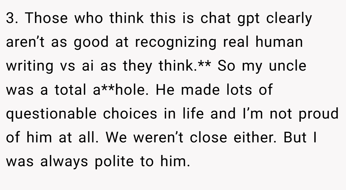 3. Those who think this is chat gpt clearly aren’t as good at recognizing real human writing vs ai as they think.** So my uncle was a total a**hole. He made lots of questionable choices in life and I’m not proud of him at all. We weren’t close either. But I was always polite to him.