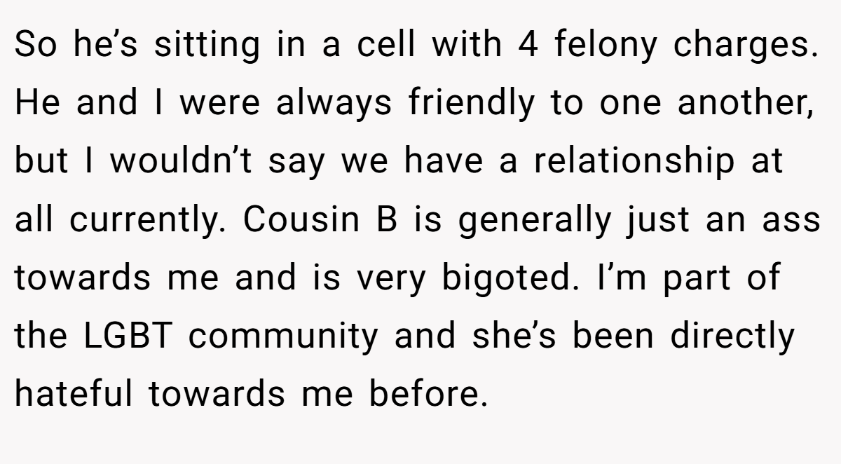 So he’s sitting in a cell with 4 felony charges. He and I were always friendly to one another, but I wouldn’t say we have a relationship at all currently. Cousin B is generally just an ass towards me and is very bigoted. I’m part of the LGBT community and she’s been directly hateful towards me before.
