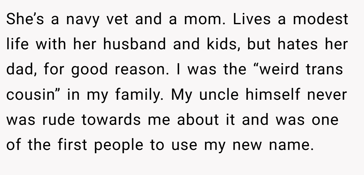She’s a navy vet and a mom. Lives a modest life with her husband and kids, but hates her dad, for good reason. I was the “weird trans cousin” in my family. My uncle himself never was rude towards me about it and was one of the first people to use my new name.