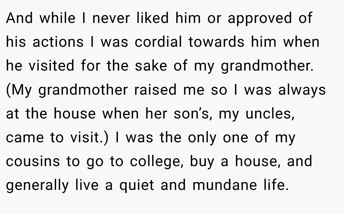 And while I never liked him or approved of his actions I was cordial towards him when he visited for the sake of my grandmother. (My grandmother raised me so I was always at the house when her son’s, my uncles, came to visit.) I was the only one of my cousins to go to college, buy a house, and generally live a quiet and mundane life.