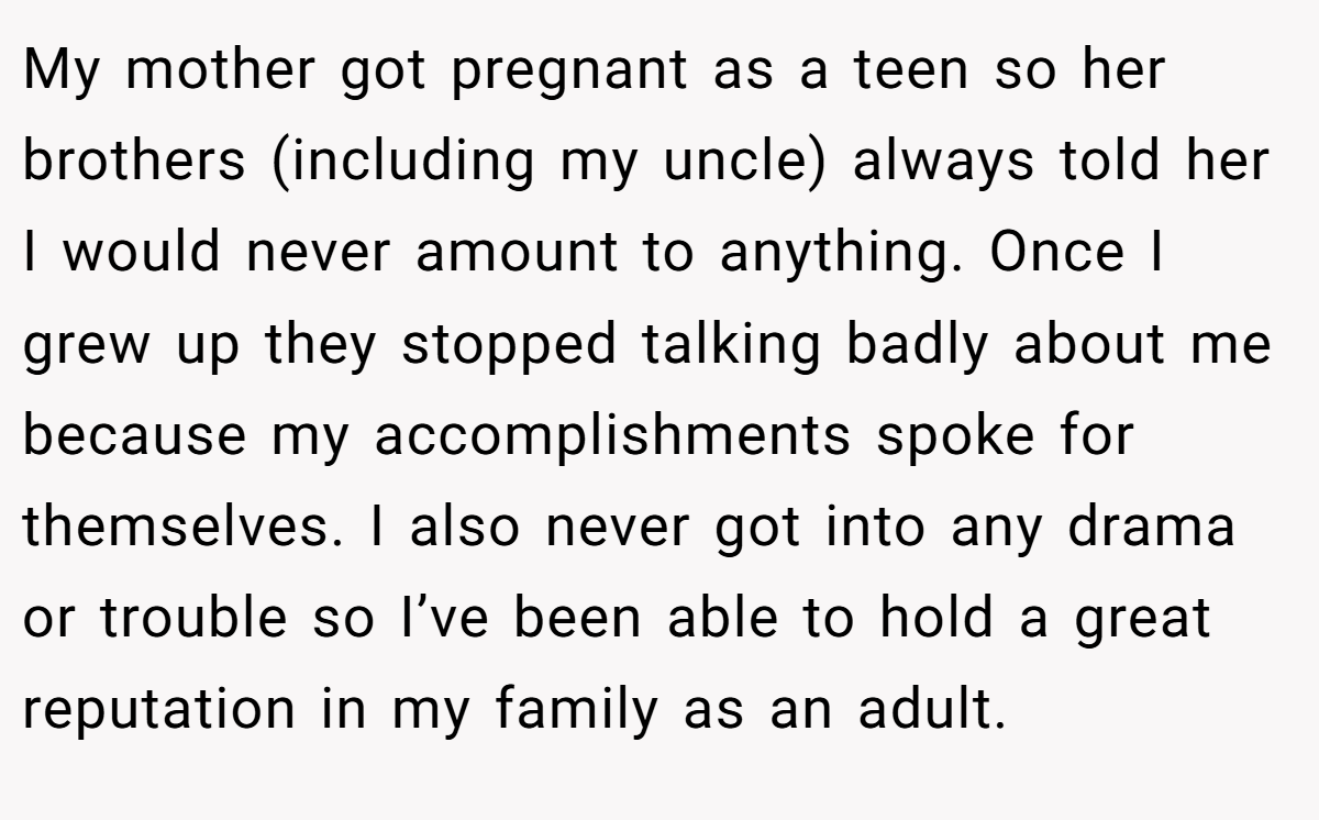 My mother got pregnant as a teen so her brothers (including my uncle) always told her I would never amount to anything. Once I grew up they stopped talking badly about me because my accomplishments spoke for themselves. I also never got into any drama or trouble so I’ve been able to hold a great reputation in my family as an adult.