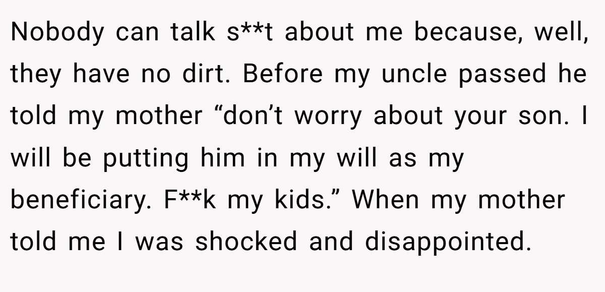 Nobody can talk s**t about me because, well, they have no dirt. Before my uncle passed he told my mother “don’t worry about your son. I will be putting him in my will as my beneficiary. F**k my kids.” When my mother told me I was shocked and disappointed.