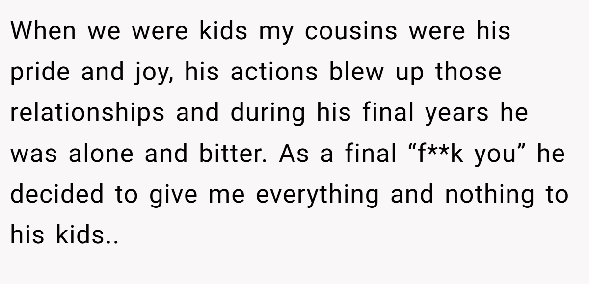 When we were kids my cousins were his pride and joy, his actions blew up those relationships and during his final years he was alone and bitter. As a final “f**k you” he decided to give me everything and nothing to his kids..