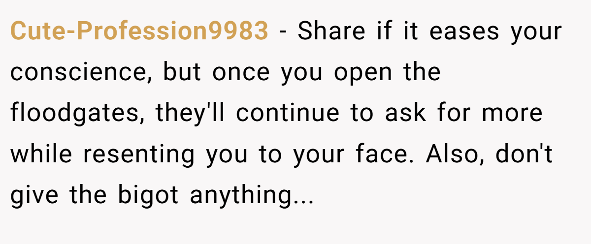 Cute-Profession9983 − Share if it eases your conscience, but once you open the floodgates, they'll continue to ask for more while resenting you to your face. Also, don't give the bigot anything...