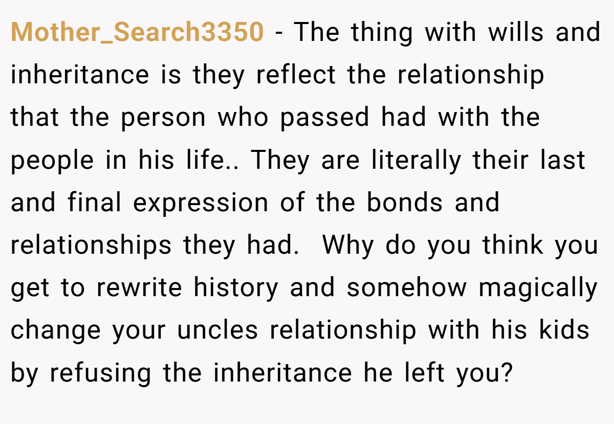 Mother_Search3350 − The thing with wills and inheritance is they reflect the relationship that the person who passed had with the people in his life.. They are literally their last and final expression of the bonds and relationships they had.  Why do you think you get to rewrite history and somehow magically change your uncles relationship with his kids by refusing the inheritance he left you? 