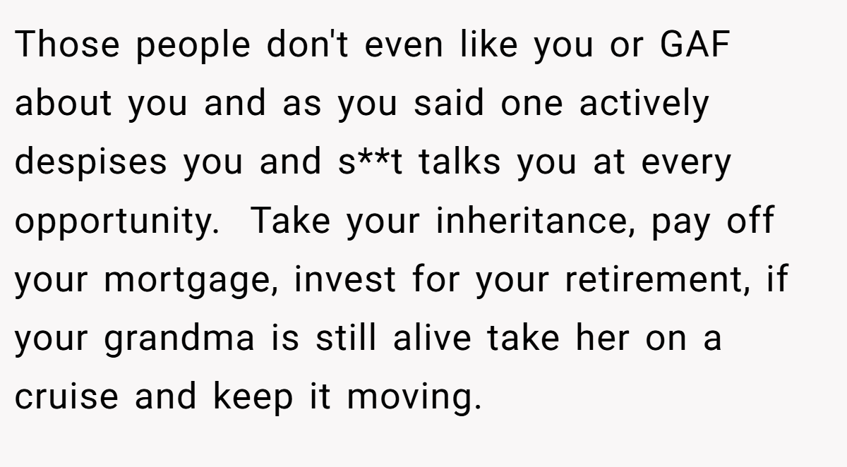 Those people don't even like you or GAF about you and as you said one actively despises you and s**t talks you at every opportunity.  Take your inheritance, pay off your mortgage, invest for your retirement, if your grandma is still alive take her on a cruise and keep it moving. 