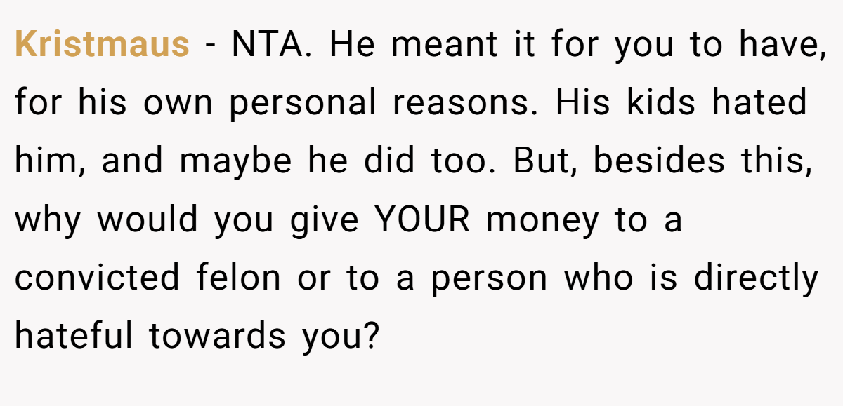 Kristmaus − NTA. He meant it for you to have, for his own personal reasons. His kids hated him, and maybe he did too. But, besides this, why would you give YOUR money to a convicted felon or to a person who is directly hateful towards you?