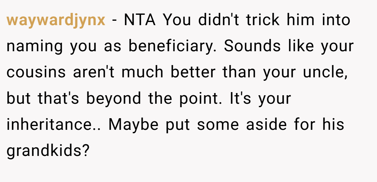 waywardjynx − NTA You didn't trick him into naming you as beneficiary. Sounds like your cousins aren't much better than your uncle, but that's beyond the point. It's your inheritance.. Maybe put some aside for his grandkids?