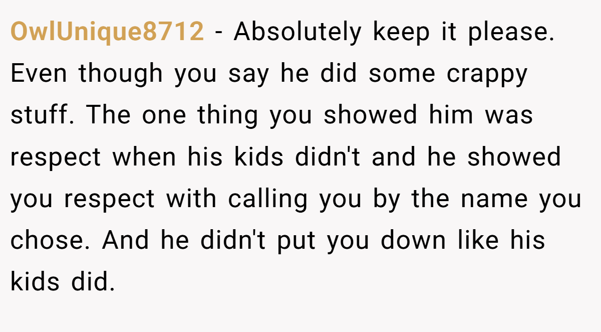 OwlUnique8712 − Absolutely keep it please. Even though you say he did some crappy stuff. The one thing you showed him was respect when his kids didn't and he showed you respect with calling you by the name you chose. And he didn't put you down like his kids did.