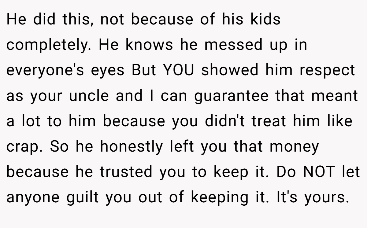 He did this, not because of his kids completely. He knows he messed up in everyone's eyes But YOU showed him respect as your uncle and I can guarantee that meant a lot to him because you didn't treat him like crap. So he honestly left you that money because he trusted you to keep it. Do NOT let anyone guilt you out of keeping it. It's yours.