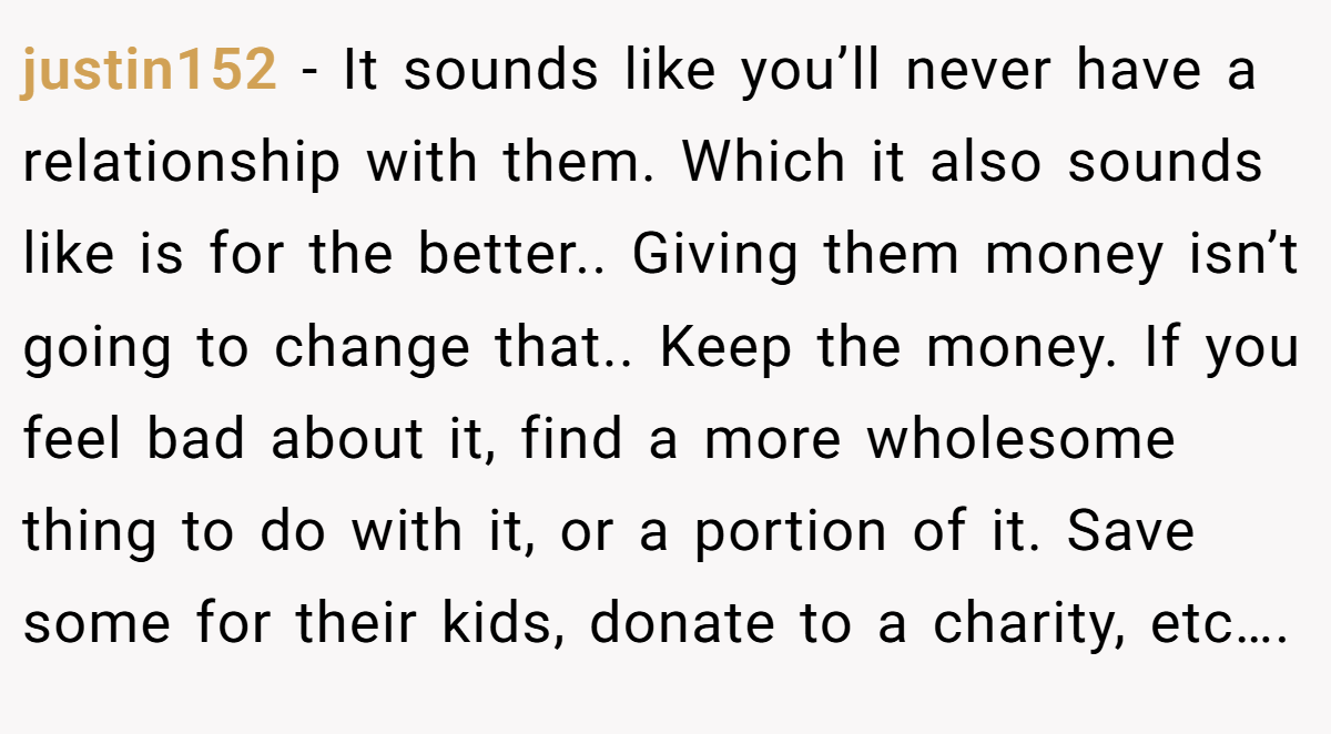 justin152 − It sounds like you’ll never have a relationship with them. Which it also sounds like is for the better.. Giving them money isn’t going to change that.. Keep the money. If you feel bad about it, find a more wholesome thing to do with it, or a portion of it. Save some for their kids, donate to a charity, etc….
