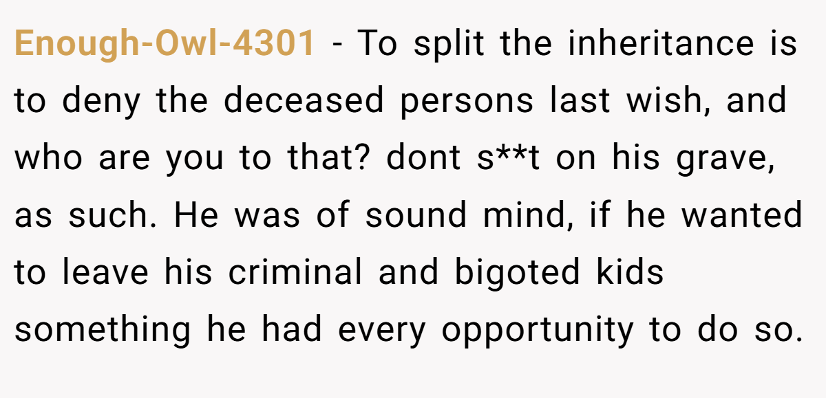 Enough-Owl-4301 − To split the inheritance is to deny the deceased persons last wish, and who are you to that? dont s**t on his grave, as such. He was of sound mind, if he wanted to leave his criminal and bigoted kids something he had every opportunity to do so.