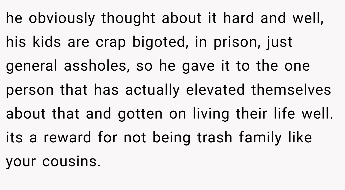 he obviously thought about it hard and well, his kids are crap bigoted, in prison, just general assholes, so he gave it to the one person that has actually elevated themselves about that and gotten on living their life well. its a reward for not being trash family like your cousins.