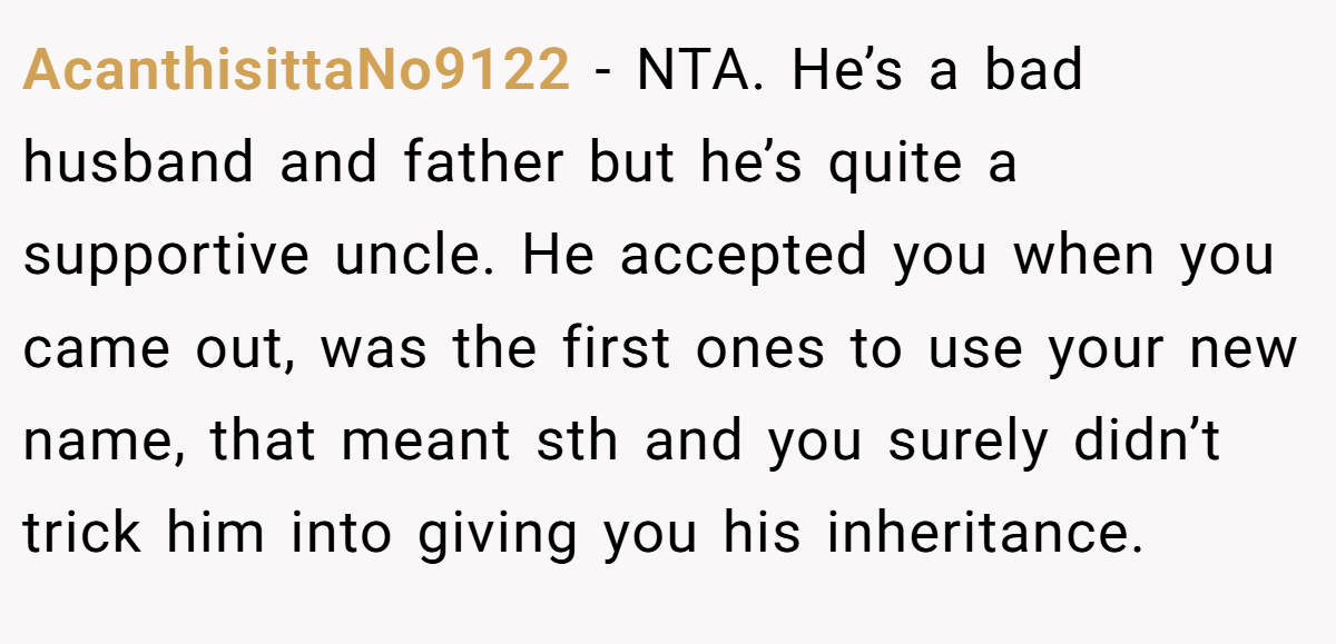 AcanthisittaNo9122 − NTA. He’s a bad husband and father but he’s quite a supportive uncle. He accepted you when you came out, was the first ones to use your new name, that meant sth and you surely didn’t trick him into giving you his inheritance.