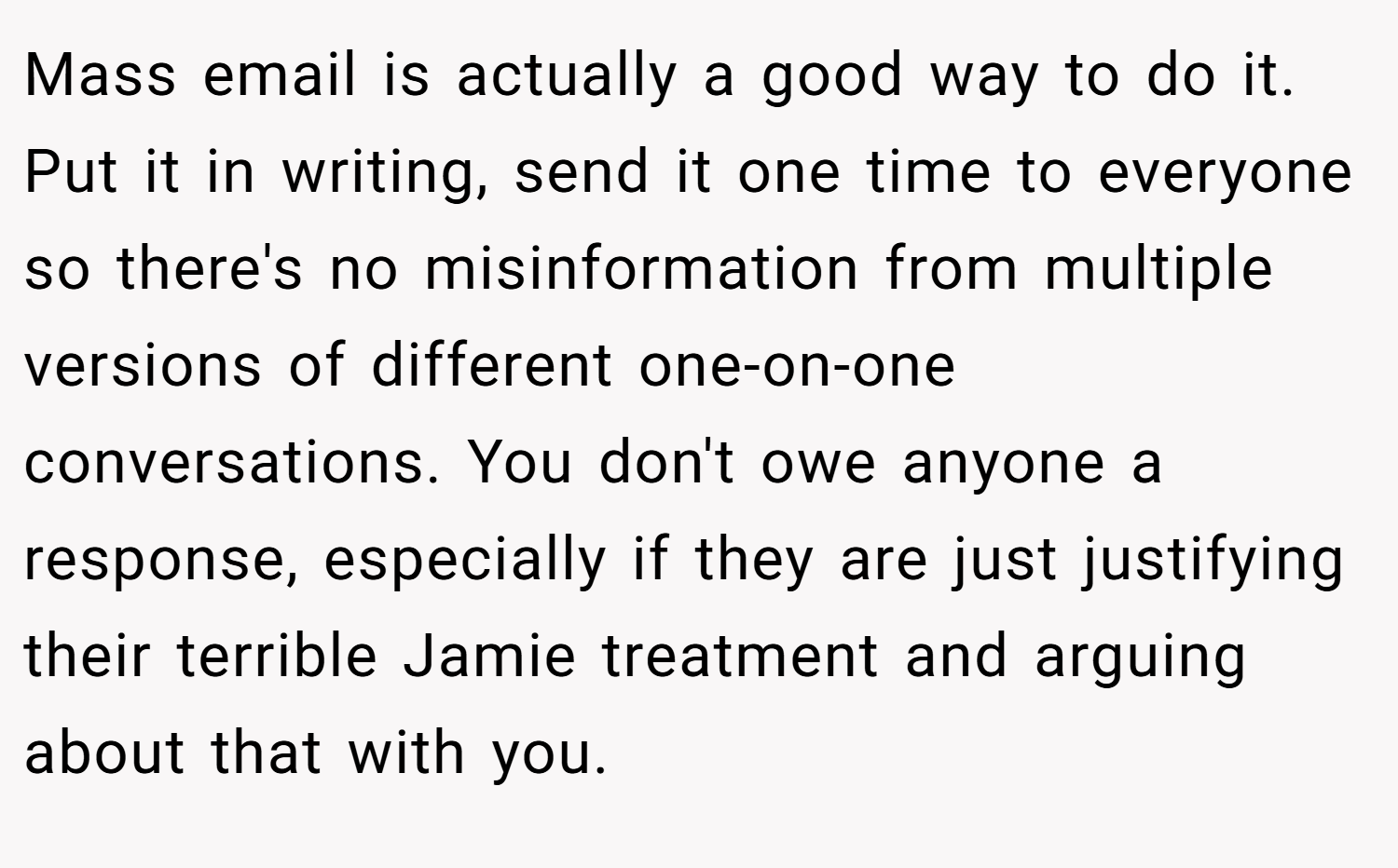 Mass email is actually a good way to do it. Put it in writing, send it one time to everyone so there's no misinformation from multiple versions of different one-on-one conversations. You don't owe anyone a response, especially if they are just justifying their terrible Jamie treatment and arguing about that with you.