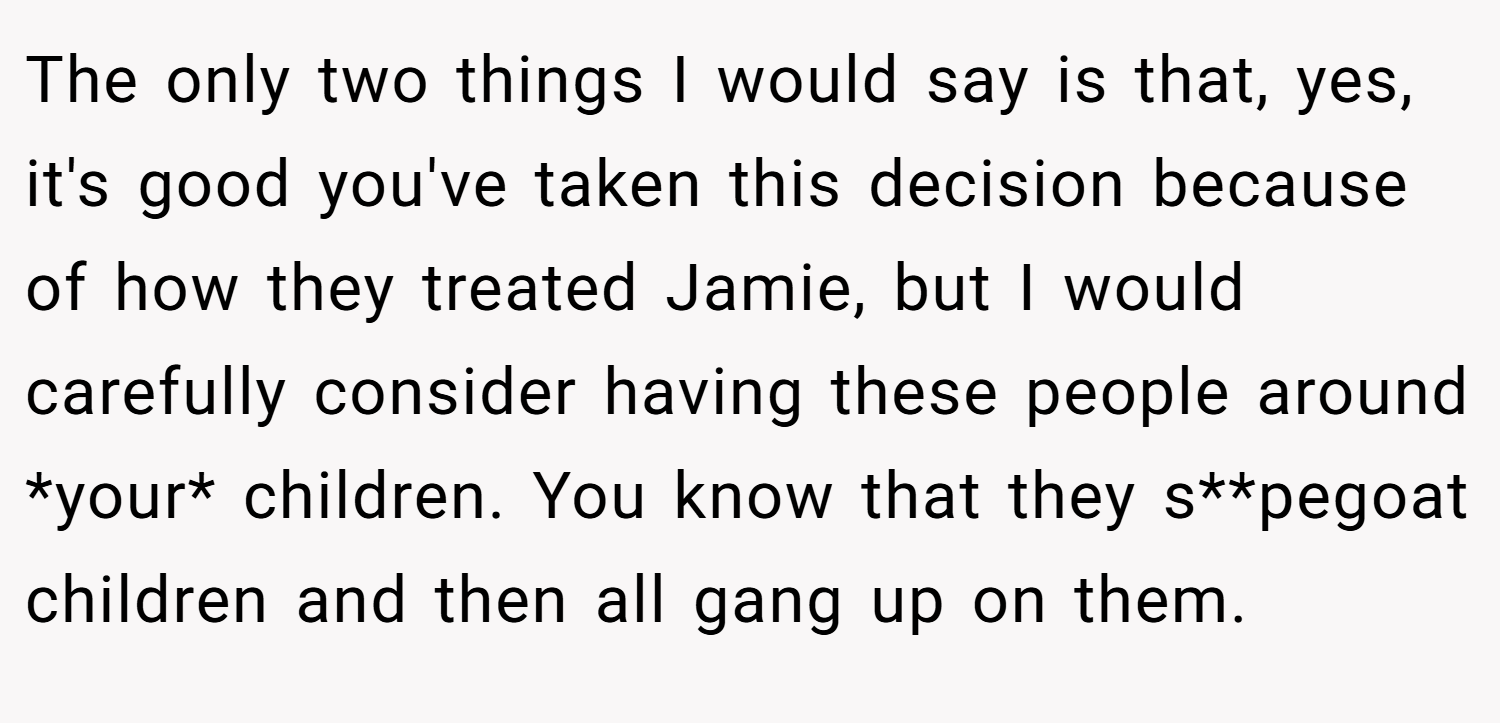 The only two things I would say is that, yes, it's good you've taken this decision because of how they treated Jamie, but I would carefully consider having these people around *your* children. You know that they s**pegoat children and then all gang up on them.
