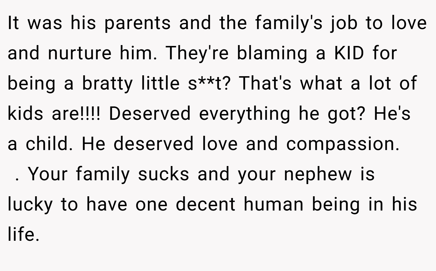 It was his parents and the family's job to love and nurture him. They're blaming a KID for being a bratty little s**t? That's what a lot of kids are!!!! Deserved everything he got? He's a child. He deserved love and compassion.    . Your family sucks and your nephew is lucky to have one decent human being in his life. 