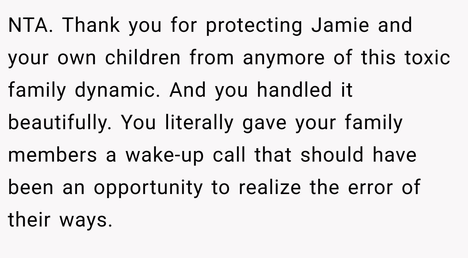 NTA. Thank you for protecting Jamie and your own children from anymore of this toxic family dynamic. And you handled it beautifully. You literally gave your family members a wake-up call that should have been an opportunity to realize the error of their ways.