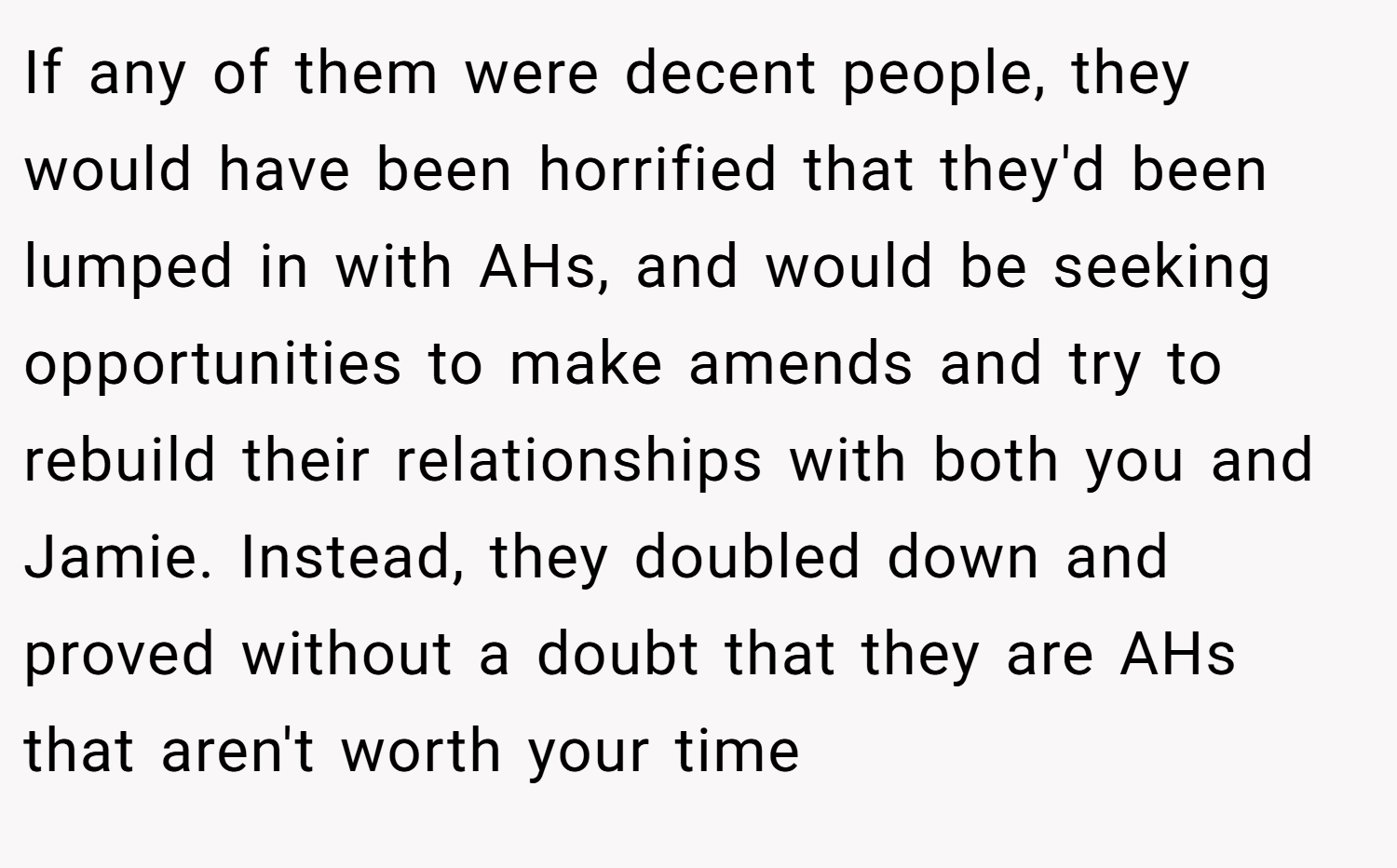 If any of them were decent people, they would have been horrified that they'd been lumped in with AHs, and would be seeking opportunities to make amends and try to rebuild their relationships with both you and Jamie. Instead, they doubled down and proved without a doubt that they are AHs that aren't worth your time