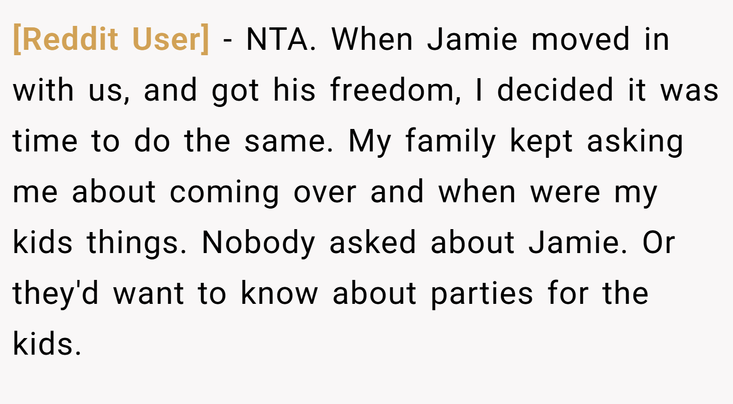 [Reddit User] − NTA. When Jamie moved in with us, and got his freedom, I decided it was time to do the same. My family kept asking me about coming over and when were my kids things. Nobody asked about Jamie. Or they'd want to know about parties for the kids.