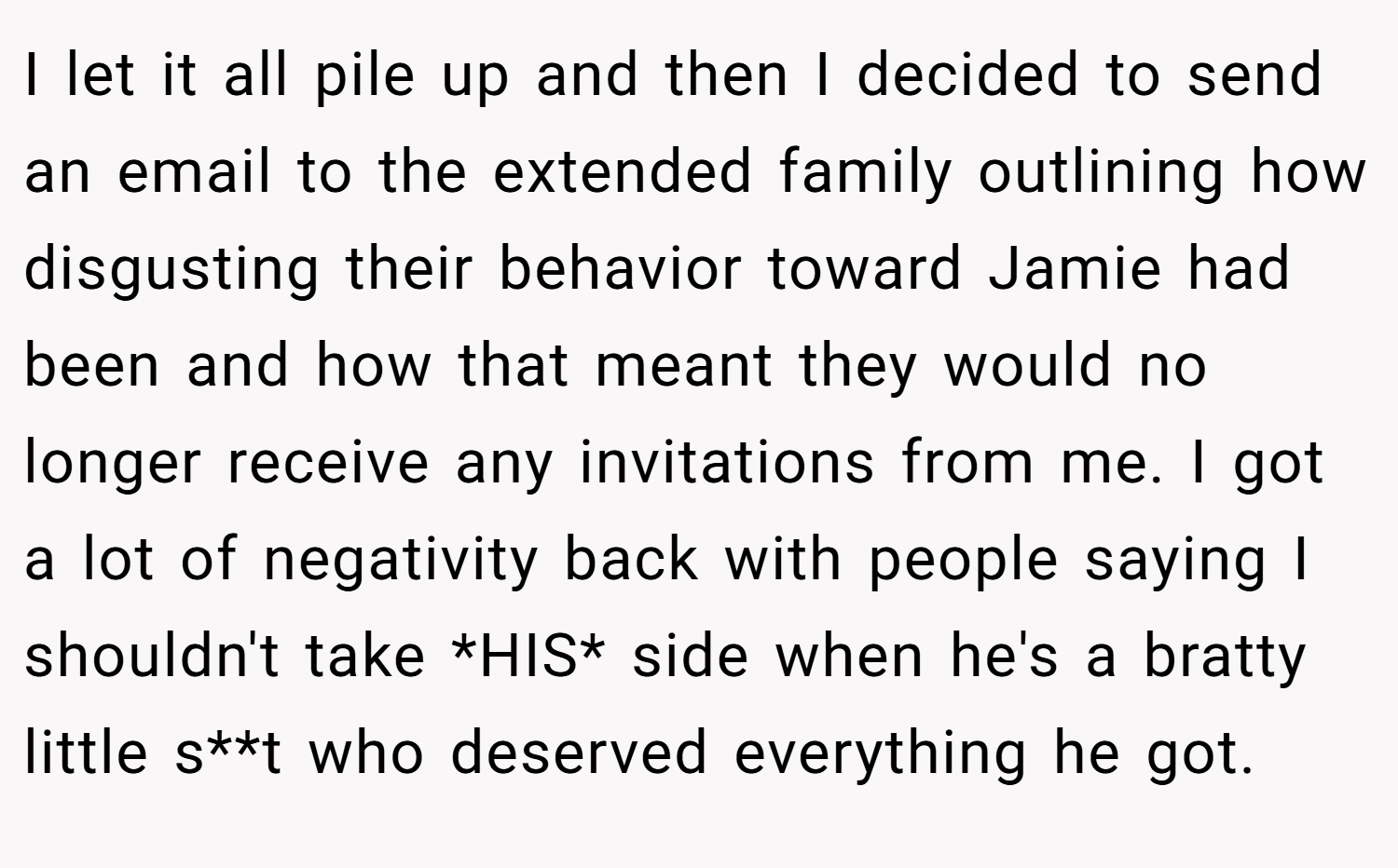 I let it all pile up and then I decided to send an email to the extended family outlining how disgusting their behavior toward Jamie had been and how that meant they would no longer receive any invitations from me. I got a lot of negativity back with people saying I shouldn't take *HIS* side when he's a bratty little s**t who deserved everything he got.
