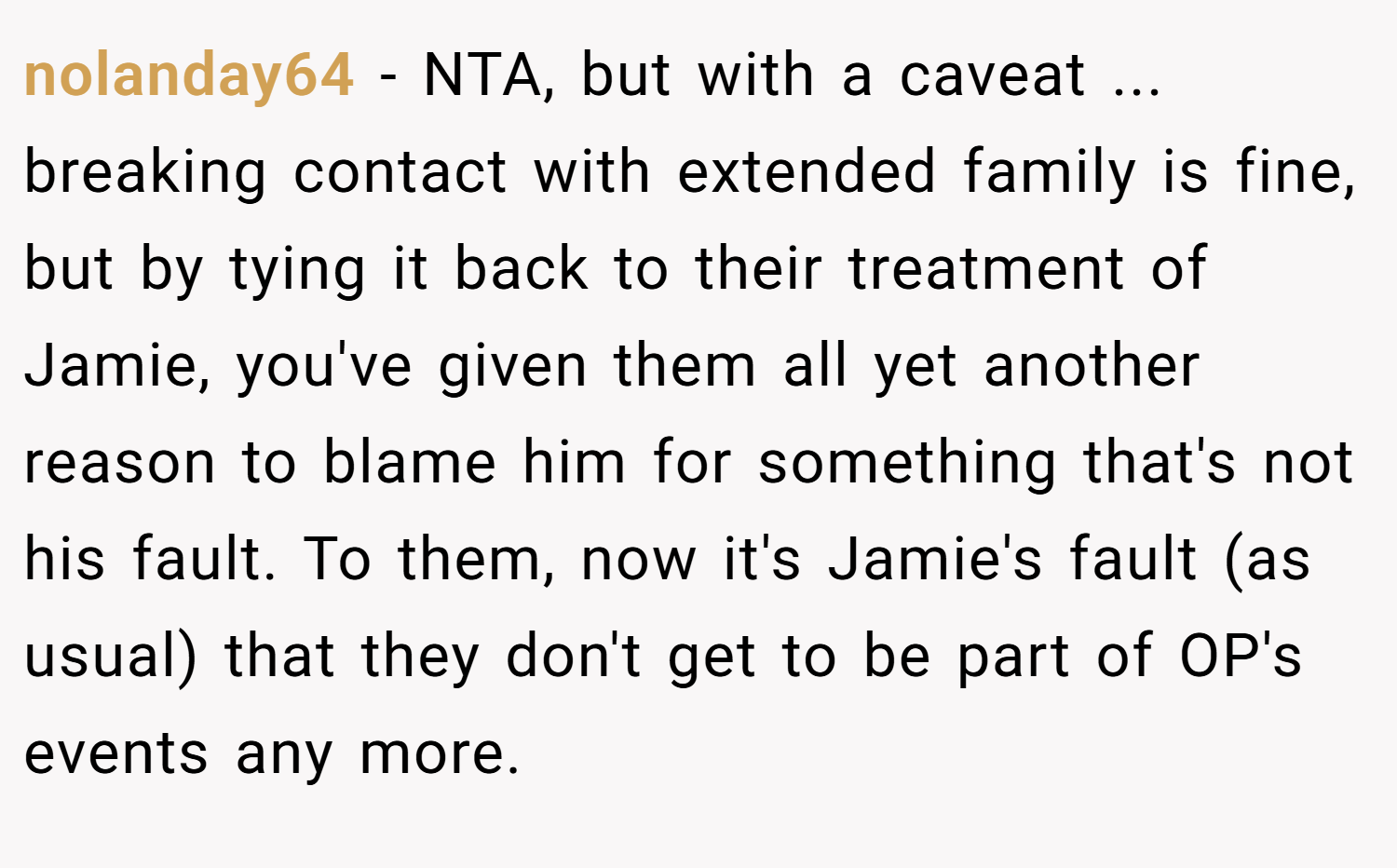 nolanday64 − NTA, but with a caveat ... breaking contact with extended family is fine, but by tying it back to their treatment of Jamie, you've given them all yet another reason to blame him for something that's not his fault. To them, now it's Jamie's fault (as usual) that they don't get to be part of OP's events any more.